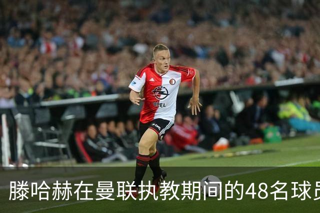 滕哈赫在曼联执教期间的48名球员考验
