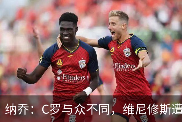 纳乔：C罗与众不同，维尼修斯遭遇不公对待